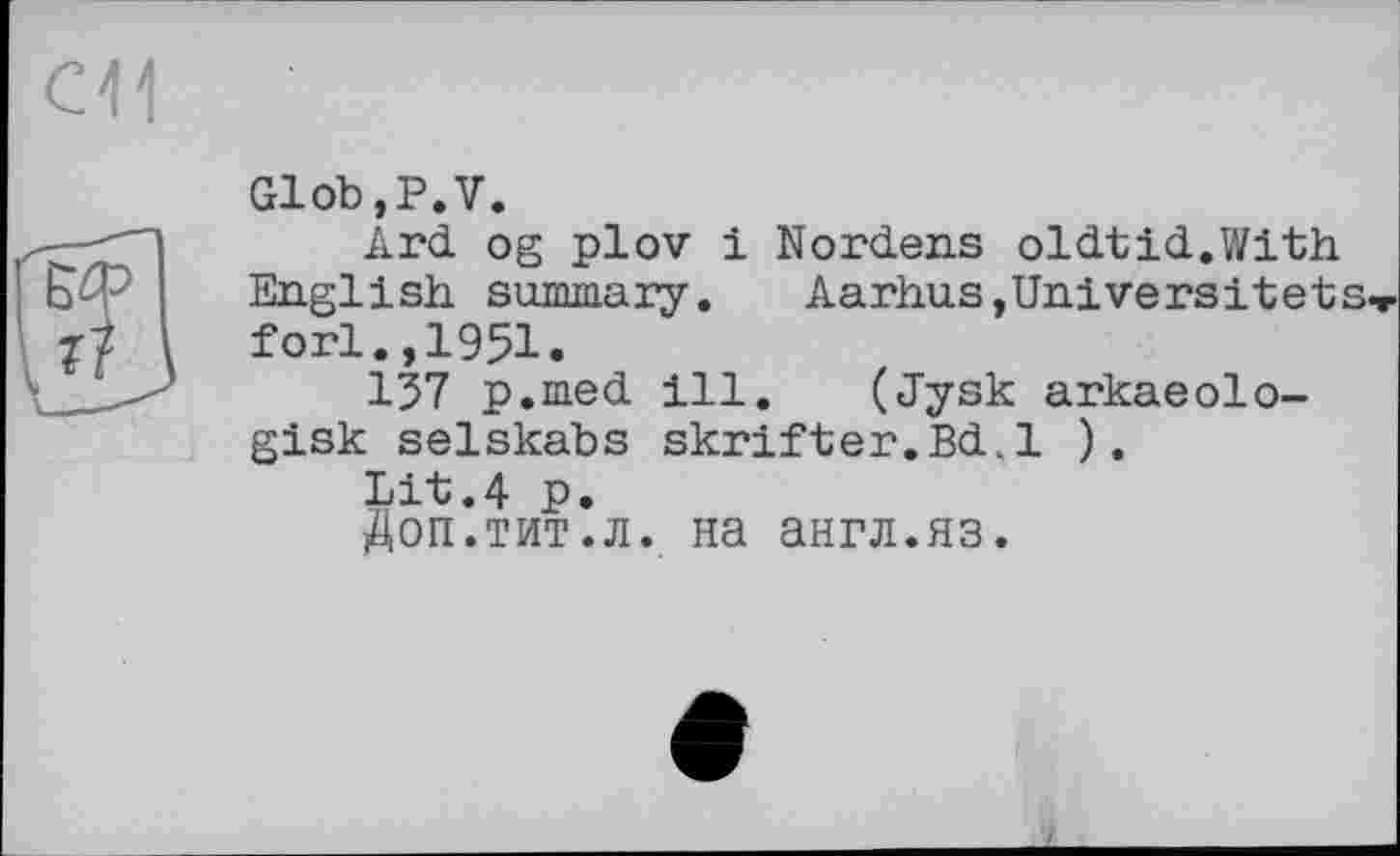 ﻿см
Glob,P.V.
Ard. og plov і Nordens oldtid.With English summary. Aarhus,Universitets fori.,1951.
137 p.med ill. (Jysk arkaeolo-gisk selskabs skrifter.Bd.l ).
Lit.4 p.
Доп.тит.л. на англ.яз.